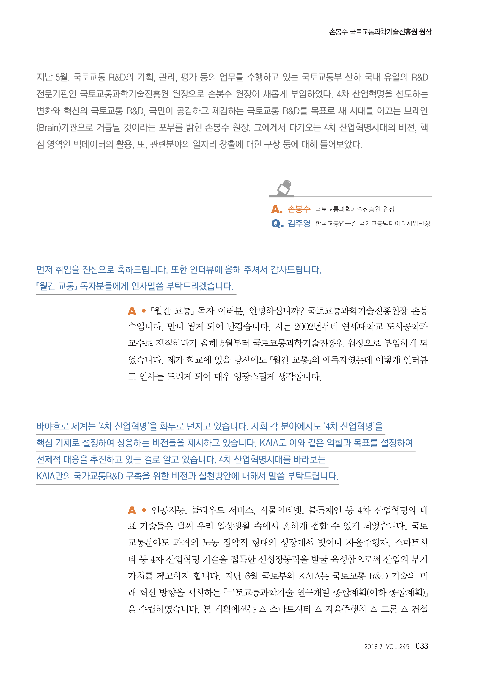 지난 5월, 국토교통 R&D의 기획, 관리, 평가 등의 업무를 수행하고 있는 국툐교통부 산하 국내 유일의 R&D 전문기관인 국토교통과학기술진흥원 원장으로 손봉수 원장이 새롭게 부임하였다. 4차 산업형명을 선도하는 변화와 혁신의 국토교통 R&D, 국민이 공감하고 체감하는 국토교통 R&D를 목표로 새 시대를 이끄는 브레인(Brain)기관으로 거듭날 것이라는 포부를 밝힌 손봉수 원장, 그에게서 다가오는 4차 산업혁명시대의 비전, 핵심 영역인 빅데이터의 활용, 또, 관련분야의 일자리 창출에 대한 구성 등에 대해 들어보았다. A. 손봉수 국토교통과학기술원 원장 Q. 김주영 한국교통연구원 국가교통빅데이터사업단장 먼저 취임을 진심으로 축하드립니다. 또한 인터뷰에 응해 주셔서 감사드립니다. 「월간교통」 독자분들에게 인사말씀 부탁드리겠습니다. A. 「월간교통」 독자 여러분, 안녕하십니까? 국토교통과학기술원장 손봉수입니다. 만나 뵙게 되어 반갑습니다. 저는 2002년부터 연세대학교 도시공학과 교수로 재직하다가 올해 5월부터 국토교통과학기술진흥원 원장으로 부임하게 되었습니다. 제가 학교에 있을 당시에도 「월간교통」의 애독자였는데 이렇게 인터뷰로 인사를 드리게 되어 매우 영광스럽게 생각합니다. 바야흐로 세계는 ‘4차 산업혁명’을 화두로 던지고 있습니다. 사회 각 분야에서도 ‘4차 산업혁명’을 핵심 기제로 설정하여 상응하는 비전들을 제시하고 있습니다. KAIA도 이와 같은 역할과 목표를 설정하여 선제적 대응을 추진하고 있는 걸로 알고 있습니다. 4차 산업혁명시대를 바라보는 KAIA만의 국가교통R&D 구축을 위한 비전과 실천방안에 대해서 말씀 부탁드립니다. A. 인공지능, 클라우드 서비스, 사물인터넷, 블록체인 등 4차 산업혁명의 대표 기술들은 벌써 우리 일상생활 속에서 흔하게 접할 수 있게 되었습니다. 국토교통분야도 과거의 노동 집약적 형태의 성장에서 벗어나 자율주행차, 스마트시티 MD 4CK 산업혁명 기술을 접목한 신성장동력을 발굴 육성함으로써 산업의 부가가치를 제고하자 합니다. 지난 6월 국토부와 KAIA는 국토교통 R&D 기술의 미래 혁신 방향을 제시하는 「국토교통과학기술 연구개발 종합계획(이하 종합계획)」을 수립하였습니다. 본 계획에서는 △ 스마트시티 △ 자율주행차 △ 드론 △ 건설