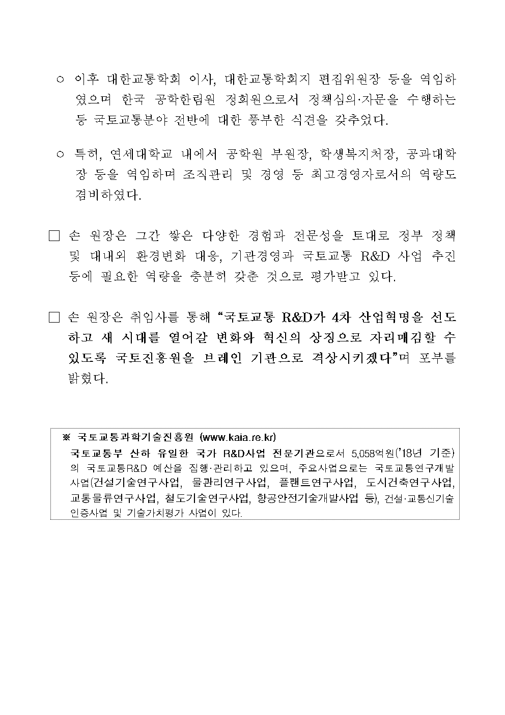 ° 이후 대한교통학회 이사, 대한교통학회지 편집위원장 등을 역임하였으며 한국 공학한림원 정회원으로서 정책심의·자문을 수행하는 등 국토교통분야 전반에 대한 풍부한 식견을 갖추었다.

° 특히, 연세대학교 내에서 공학원 부원장, 학생복지처장, 공과대학장 등을 역임하며 조직관리 및 경영 등 최고경영자로서의 역량도 겸비하였다.

□ 손 원장은 그간 쌓은 다양한 경험과 전문성을 토대로 정부 정책 및 대내외 환경변화 대응, 기관경영과 국토교통 R&D 사업 추진 등에 필요한 역량을 충분히 갖춘 것으로 평가받고 있다.

□ 손 원장은 취임사를 통해 “국토교통 R&D가 4차 산업혁명을 선도하고 새 시대를 열어갈 변화와 혁신의 상징으로 자리매김할 수 있도록 국토진흥원을 브레인 기관으로 격상시키겠다”며 포부를 밝혔다.

※ 국토교통과학기술진흥원 (www.kaia.re.kr)
국토교통부 산하 유일한 국가 R&D사업 전문기관으로서 5,058억원(‘18년 기준)의 국토교통R&D 예산을 집행 · 관리하고 있으며, 주요사업으로는 국토교통연구개발사업(건설기술연구사업, 물관리연구사업, 플랜트연구사업, 도시건축연구사업, 교통물류연구사업, 철도기술연구사업, 항공안전기술개발사업 등), 건설·교통신기술 인증사업 및 기술가치평가 사업이 있다.