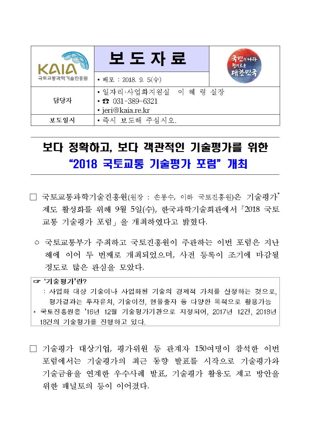 보도자료 배포 : 2018. 9. 5(수) 담당자 일자리·사업화지원실 이 혜 령 실장 031-389-6321 jeri@kaia.re.kr 보도일시 즉시 보도해 주십시오. 보다 정확하고, 보다 객관적인 기술평가를 위한 “2018 국토교통 기술평가 포럼” 개최 □ 국토교통과학기술진흥원(원장 : 손봉수, 이하 국토진흥원)은 기술평가* 제도 활성화를 위해 9월 5일(수), 한국과학기술회관에서 「2018 국토교통 기술평가 포럼」을 개최하였다고 밝혔다. ° 국토교통부가 주최하고 국토진흥원이 주관하는 이번 포럼은 지난해에 이어 두 번째로 개최되었으며, 사전 등록이 조기에 마감될 정도로 많은 관심을 모았다. ☞ ‘기술평가’란? : 사업화 대상 기술이나 사업화된 기술의 경제적 가치를 산정하는 것으로, 평가결과는 투자유치, 기술이전, 현물출자 등 다양한 목적으로 활용가능 * 국토진흥원은 ‘16년 12월 기술평가기관으로 지정되어, 2017년 12건, 2018년 18건의 기술평가를 진행하고 있다. □ 기술평가 대상기업, 평가위원 등 관계자 150여명이 참석한 이번 포럼에서는 기술평가의 최근 동향 발표를 시작으로 기술평가와 기술금융을 연계한 우수사례 발표, 기술평가 활용도 제고 방안을 위한 패널토의 등이 이어졌다.