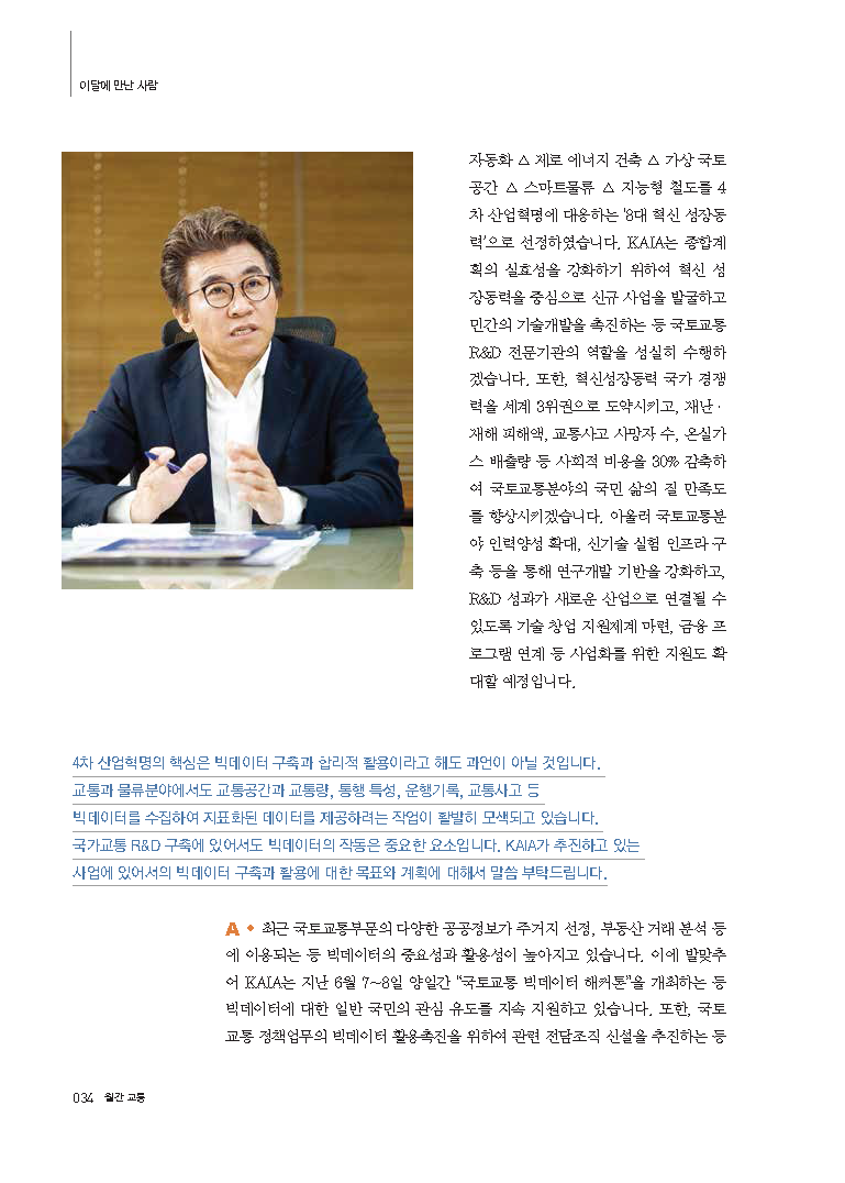 자동화 △ 제로 에너지 건축 △ 가상국토공간 △ 스마트물류 △ 지능형 철도를 4차 산업혁명에 대응하는 ‘8대 혁신 성장동력’으로 선정하였습니다. KAIA는 종합계획의 실효성을 강화하기 위하여 혁신 성장동력을 중심으로 신규 사업을 발굴하고 민간의 기술개발을 촉진하는 등 국토교통 R&D 전문기관의 역할을 성실히 수행하겠습니다. 또한, 혁신성장동력 국가 경쟁력을 세계 3위권으로 도약시키고, 재난·재해 피해액, 교통사고 사망자 수, 온실가스 배출량 등 사회적 비용을 30% 감축하여 국토교통분야의 국민 삶의 질 만족도를 향상시키겠습니다. 아울러 국토교통분야 인력양성 확대, 신기술 실험 인프라 구축 등을 통해 연구개발 기반을 강화하고, R&D 성과가 새로운 산업으로 연결될 수 있도록 기술 창업 지원체계 마련, 금융 프로그램 연계 등 사업화를 위한 지원도 확대할 예정입니다. 4차 산업혁명의 핵심은 빅데이터 구축과 합리적 활용이라고 해도 과언이 아닐 것입니다. 교통과 물류분야에서도 교통공간과 교통량, 통행 특성, 운행기록, 교통사고 등 빅데이터를 수집하여 지표화된 데이터를 제공하려는 작업이 활발히 모색되고 있습니다. 국가교통 R&D구축에 있어서도 빅데이터의 작동은 중요한 요소입니다. KAIA가 추진하고 있는 사업에 있어서의 빅데이터 구축과 활용에 대한 목표와 계획에 대해서 말씀 부탁드립니다. A. 최근 국토교통부문의 다양한 공공정보가 주거지 선정, 부동산 거래 분석 등에 이용되는 등 빅데이터의 중요성과 활용성이 높아지고 있습니다. 이에 발맞추어