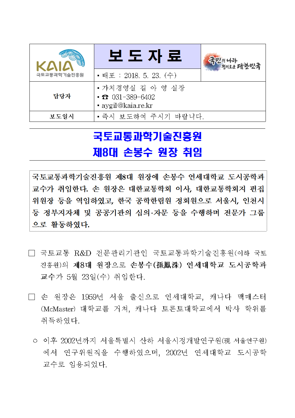 보도자료
배포 : 2018. 5. 23.(수)

담당자
가치경영실 길 아 영 실장
031-389-6402
aygil@kaia.re.kr

보도일시
즉시 보도하여 주시기 바랍니다.

국토교통과학기술진흥원 제8대 손봉수 원장 취임

국토교통과학기술진흥원 제8대 원장에 손봉수 연세대학교 도시공학과 교수가 취임한다. 손 원장은 대한교통학회 이사, 대한교통학회지 편집위원장 등을 역임하였고, 한국 공학한림원 정회원으로 서울시, 인천시 등 정부지자체 및 공공기관의 심의·자문 등을 수행하며 전문가 그룹으로 활동하였다.

□ 국토교통 R&D 전문기관인 국토교통과학기술진흥원(이하 국토진흥원)의 제8대 원장으로 손봉수(孫鳳洙) 연세대학교 도시공학과 교수가 5월 23일(수) 취임한다

□ 손 원장은 1959년 서울 출신으로 연세대학교, 캐나다 맥매스터(McMaster) 대학교를 거쳐, 캐나다 토론토대학교에서 박사 학위를 취득하였다.

° 이후 2002년까지 서울특별시 산하 서울시정개발연구원(現 서울연구원)에서 연구위원직을 수행하였으며, 2002년 연세대학교 도시공학교수로 임용되었다.