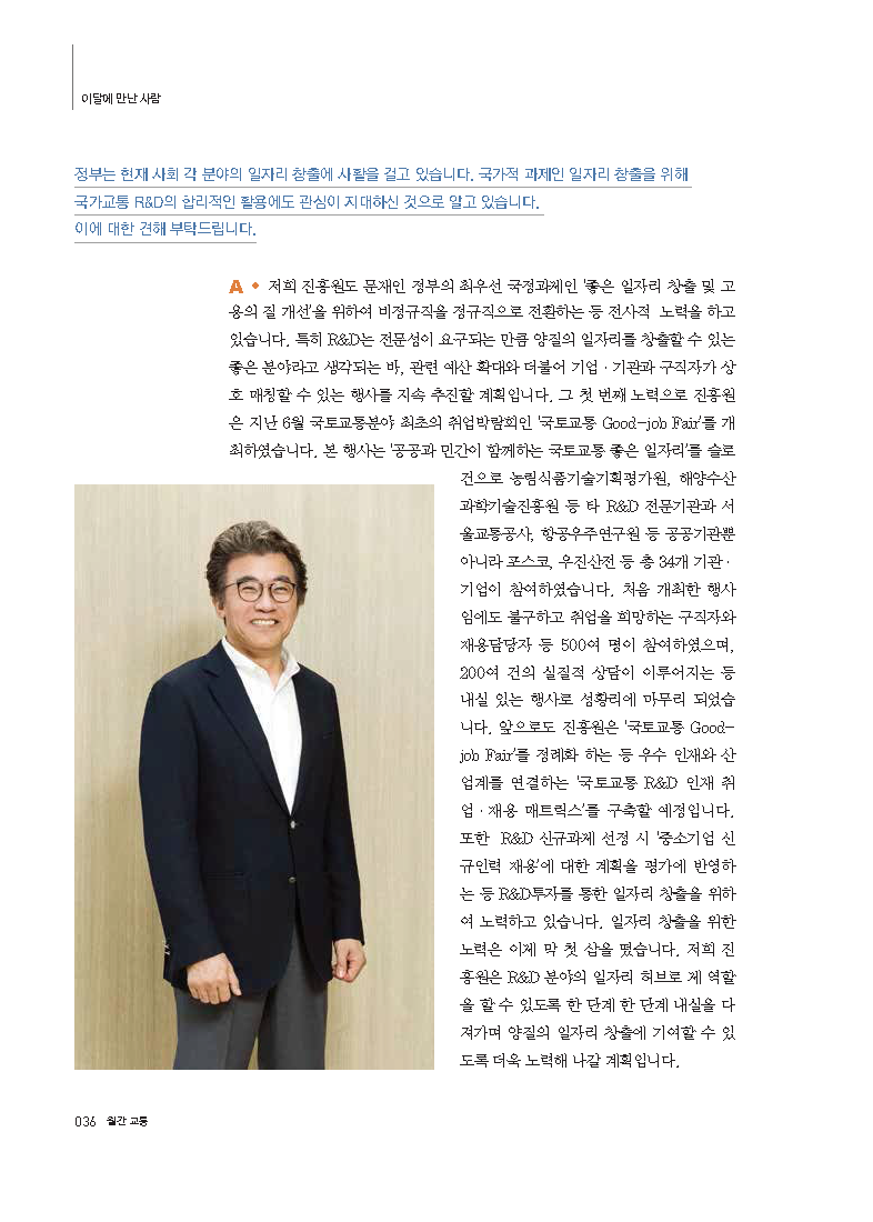 정부는 현재 사회 각 분야의 일자리 창출에 사활을 걸고 있습니다. 국가적 과제인 일자리 창출을 위해 국가교통 R&D의 합리적인 활용에도 관심이 지대하신 것으로 알고 있습니다. 이에 대한 견해 부탁드립니다. A. 저희 진흥원도 문재인 정부의 최우선 국정과제인 ‘좋은 일자리 창출 및 고용의 질 개선’을 위하여 비정규직을 정규직으로 전환하는 등 전사적 노력을 하고 있습니다. 특히 R&D는 전문성이 요구되는 만큼 양질의 일자리를 창출할 수 있는 좋은 분야라고 생각되는 바, 관련 예산 확대와 더불어 기업 · 기관과 구직자가 상호 매칭할 수 있는 행사를 지속 추진할 계획입니다. 그 첫 번째 노력으로 진흥원은 지난 6월 국토교통분야 최초의 취업박람회인 ‘국토교통 Good-job Fair’를 개최하였습니다. 본 행사는 ‘공공과 민간이 함께하는 국토교통 좋은 일자리’를 슬로건으로 농림식품기술기획평가원, 해양수산과학기술진흥원 등 타 R&D 전문기관과 서울교통공사, 항공우주연구원 등 공공기관뿐 아니라 포스코, 우진산전 등 총 34개 기관 · 기업이 참여하였습니다. 처음 개최한 행사임에도 불구하고 취업을 희망하는 구직자와 채용담당자 등 500여 명이 참여하였으며, 200여 건의 실질적 상담이 이루어지는 등 내실 있는 행사로 성황리에 마무리 되었습니다. 앞으로도 진흥원은 ‘국토교통 Good-job Fair’를 정례화 하는 등 우수 인재와 산업계를 연결하는 ‘국토교통 R&D 인재 취업 · 채용 매트릭스’를 구축할 예정입니다. 또한 R&D 신규과제 선정 시 ‘중소기업 신규인력 재용’에 대한 계획을 평가에 반영하는 등 R&D투자를 통한 일자리 창출을 위하여 노력하고 있습니다. 일자리 창출을 위한 노력은 이제 막 첫 삽을 떴습니다. 저희 진흥원은 R&D 분야의 일자리 허브로 제 역할을 할 수 있도록 한 단계 한 단계 내실을 다져가며 양질의 일자리 창출에 기여할 수 있도록 더욱 노력해 나갈 계획입니다.