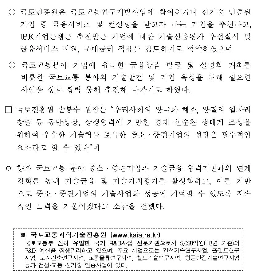 ° 국토진흥원은 국토교통연구개발사업에 참여하거나 신기술 인증된 기업 중 금융서비스 및 컨설팅을 받고자 하는 기업을 추천하고, IBK기업은행은 추천받은 기업에 대한 기술신용평가 우선실시 및 금융서비스 지원, 우대금리 적용을 검토하기로 협약하였으며 ° 국토교통분야 기업에 유리한 금융상품 발굴 및 설명회 개최를 비롯한 국토교통 분야의 기술발전 및 기업 육성을 위해 필요한 사안을 상호 협력 통해 추진해 나가기로 하였다. □ 국토진흥원 손봉수 원장은 “우리사회의 양극화 해소, 양질의 일자리 창출 등 동반성장, 상생협력에 기반한 경제 선순환 생태계 조성을 위하여 우수한 기술력을 보유한 중소 · 중견기업의 성장은 필수적인 요소라고 할 수 있다”며 ° 향후 국토교통 분야 중소 · 중견기업과 기술금융 협력기관과의 연계 강화를 통해 기술금융 및 기술가치평가를 활성화하고, 이를 기반으로 중소 · 중견기업의 기술사업화 성공에 기여할 수 있도록 지속적인 노력을 기울이겠다고 소감을 전했다. ※ 국토교통과학기술진흥원 (www.kaia.re.kr) 국토교통부 산하 유일한 국가 R&D사업 전문기관으로서 5,058억원(‘18년 기준)의 국토교통R&D 예산을 집행관리하고 있으며, 주요사업으로는 건설기술연구사업, 물관리연구사업, 플랜트연구사업, 도시건축연구사업, 교통물류연구사업, 철도기술연구사업, 항공안전기술개발사업 등과 건설·교통 신기술 인증사업이 있다.