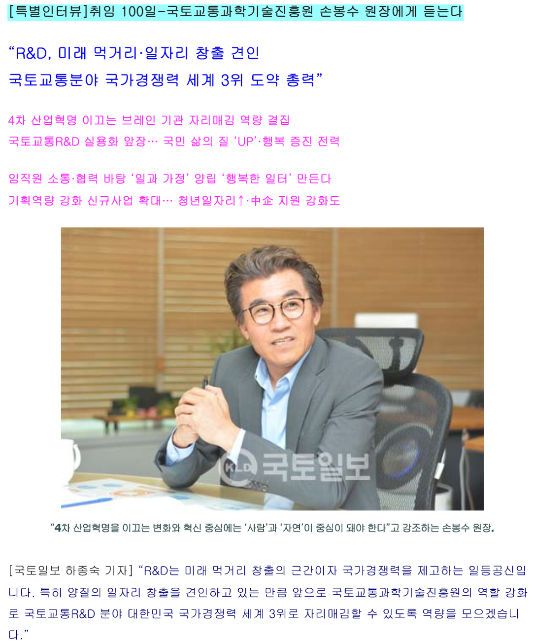 [특별인터뷰]취임 100일-국토교통과학기술진흥원 손봉수 원장에게 듣는다 “R&D, 미래 먹거리·일자리 창출 견인 국토교통분야 국가경쟁력 세계 3위 도약 총력“ 4차 산업혁명 이끄는 브레인 기관 자리매김 역량 결집 국토교통R&D 실용화 앞장··· 국민 삶의 질 ‘UP’ ·행복 증진 전력 임직원 소통·협력 바탕 ‘일과 가정’ 양립 ‘행복한 일터’ 만든다 기획역량 강화 신규사업 확대··· 청년일자리↑· 中企 지원 강화도 “4차 산업혁명을 이끄는 변화와 혁신 중심에는 ‘사람’과 ‘자연’이 중심이 돼야 한다”고 강조하는 손봉수 원장. [국토일보 하종숙 기자] “R&D는 미래 먹거리 창출의 근간이자 국가경쟁력을 제고하는 일등공신입니다. 특히 양질의 일자리 창출을 견인하고 있는 만큼 앞으로 국토교통과학기술진흥원의 역할 강화로 국토교통R&D 분야 대한민국 국가경쟁력 세계 3위로 자리매김할 수 있도록 역량을 모으겠습니다.” 