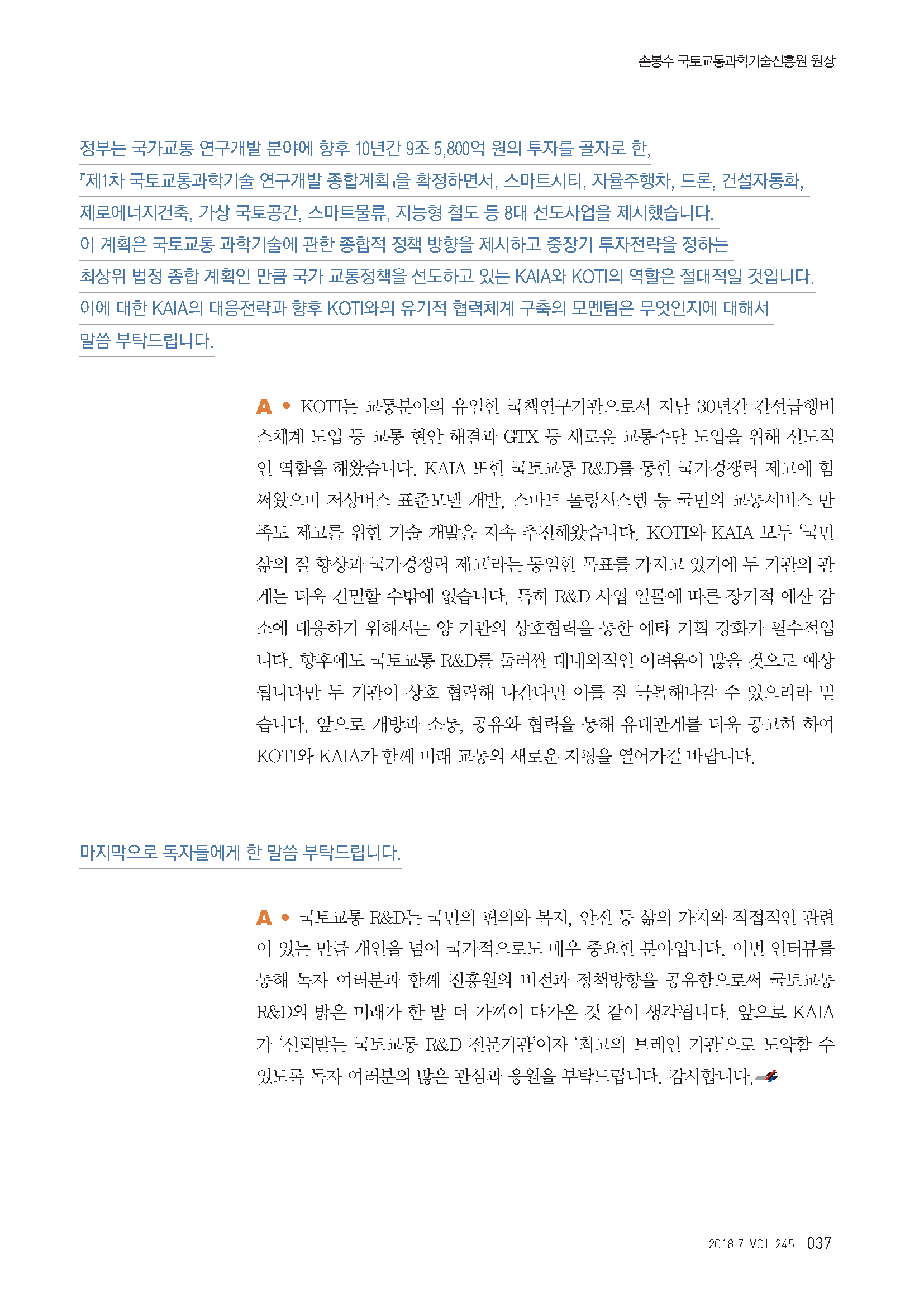 정부는 국가교통 연구개발 분야에 향후 10년간 9조 5,800억 원의 투자를 골자로 한, 「제1차 국토교통과학기술 연구개발 종합계획」을 확정하면서, 스마트시티, 자율주행차, 드론, 건설자동화, 제로에너지건축, 가상 국토공간, 스마트물류, 지능형 철도 등 8대 선도사업을 제시했습니다. 이 계획은 국토교통 과학기술에 관한 종합적 정책 방향을 제시하고 중장기 투자전략을 정하는 최상위 법정 종합 계획인 만큼 국가 교통정책을 선도하고 있는 KAIA와 KOTI의 역할은 절대적일 것입니다. 이에 대한 KAIA의 대응전략과 향후 KOTI와의 유기적 협력체계 구축의 모멘텀은 무엇인지에 대해서 말씀 부탁드립니다. A. KOTI는 교통분야의 유일한 국책연구기관으로서 지난 30년간 간선급행버스체계 도입 등 교통 현안 해결과 GTX 등 새로운 교통수단 도입을 위해 선도적인 역할을 해왔습니다. KAIA 또한 국토교통 R&D를 통한 국가경쟁력 제고에 힘써왔으며 저상버스 표준모델 개발, 스마트 톨링시스템 등 국민의 교통서비스 만족도 제고를 위한 기술 개발을 지속 추진해왔습니다. KOTI와 KAIA 모두 ‘국민 삶의 질 향상과 국가경쟁력 제고’라는 동일한 목표를 가지고 있기에 두 기관의 관계는 더욱 긴밀할 수밖에 없습니다. 특히 R&D 사업 일몰에 따른 장기적 예산 감소에 대응하기 위해서는 양 기관의 상호협력을 통한 예타 기획 강화가 필수적입니다. 향후에도 국토교통 R&D를 둘러싼 대내외적인 어려움이 많을 것으로 예상됩니다만 두 기관이 상호 협력해 나간다면 이를 잘 극복해나갈 수 있으리라 믿습니다. 앞으로 개방과 소통, 공유와 협력을 통해 유대관계를 더욱 공고히 하여 KOTI와 KAIA가 함께 미래 교통의 새로운 지평을 열어가길 바랍니다. 마지막으로 독자들에게 한 말씀 부탁드립니다. A. 국토교통 R&D는 국민의 편의와 복지, 안전 등 삶의 가치와 직접적인 관련이 있는 만큼 개인을 넘어 국가적으로도 매우 중요한 분야입니다. 이번 인터뷰를 통해 독자 여러분과 함께 진흥원의 비전과 정책방향을 공유함으로써 국토교통 R&D의 밝은 미래가 한 발 더 가까이 다가온 것 같이 생각됩니다. 앞으로 KAIA가 ‘신뢰받는 교통 R&D 전문기관’이자 ‘최고의 브레인 기관’으로 도약할 수 있도록 독자 여러분의 많은 관심과 응원을 부탁드립니다. 감사합니다.