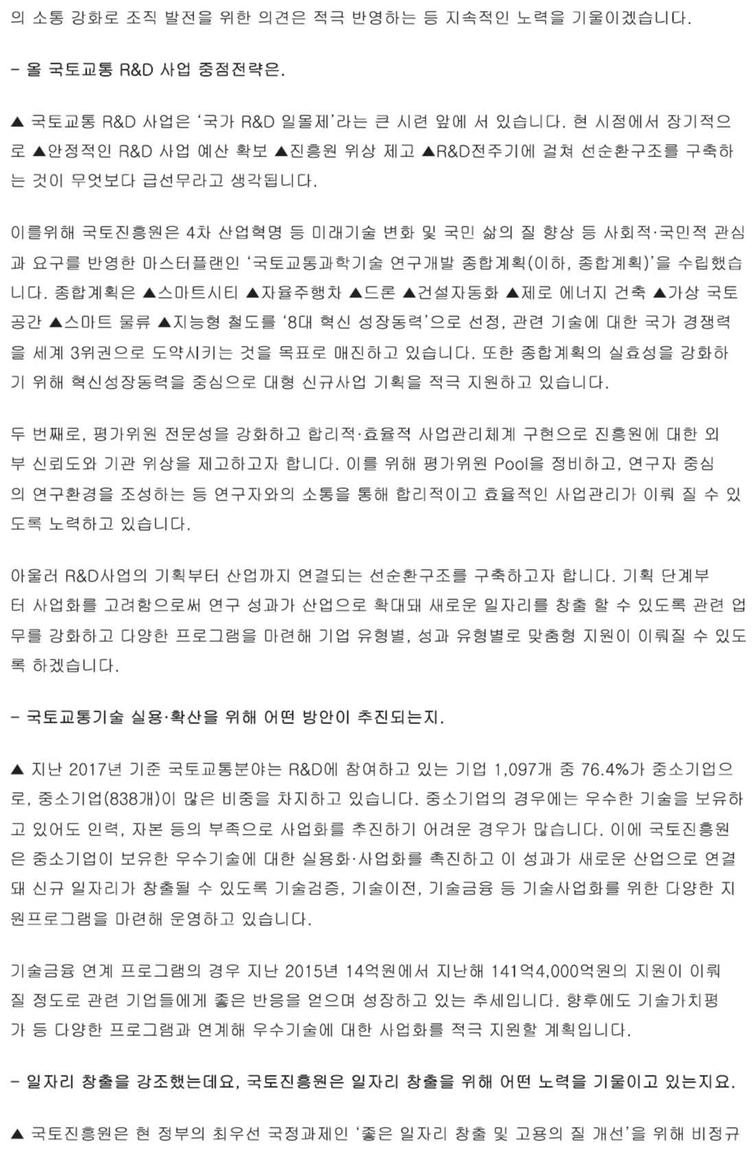 의 소통 강화로 조직 발전을 위한 의견은 적극 반영하자는 등 지속적인 노력을 기울이겠습니다. - 올 국토교통 R&D 사업 중점전략은. ▲ 국토교통 R&D 사업은 ‘국가 R&D 일몰제’라는 큰 시련 앞에 서 있습니다. 현 시점에서 장기적으로 ▲안정적인 R&D 사업 예산 확보 ▲진흥원 위상 제고 ▲R&D전주기에 걸쳐 선순환구조를 구축하는 것이 무엇보다 급선무라고 생각됩니다. 이를위해 국토진흥원은 4차 산업혁명 등 미래기술 변화 및 국민 삶의 질 향상 등 사회적·국민적 관심과 요구를 반영한 마스터플랜인 ‘국토교통과학기술 연구개발 종합계획(이하, 종합계획)’을 수립했습니다. 종합계획은 ▲스마트시티 ▲자율주행차 ▲드론 ▲건설자동화 ▲제로 에너지 건축 ▲가상 국토 공간 ▲스마트 물류 ▲지능형 철도를 ‘8대 혁신 성장동력’으로 선정, 관련 기술에 대한 국가 경쟁력을 세계 3위권으로 도약시키는 것을 목표로 매진하고 있습니다. 또한 종합계획의 실효성을 강화하기 위해 혁신성장동력을 중심으로 대형 신규사업 기획을 적극 지원하고 있습니다. 두 번째로, 평가위원 전문성을 강화하고 합리적·효율적 사업관리체계 구현으로 진흥원에 대한 외부 신뢰도와 기관 위상을 제고하고자 합니다. 이를 위해 평가위원 Pool을 정비하고, 연구자 중심의 연구환경을 조성하는 등 연구자와의 소통을 통해 합리적이고 효율적인 사업관리가 이뤄 질 수 있도록 노력하고 있습니다. 아울러 R&D사업의 기획부터 산업까지 연결되는 선순환구조를 구축하고자 합니다. 기획 단계부터 사업화를 고려함으로써 연구 성과가 산업으로 확대돼 새로운 일자리를 창출 할 수 있도록 관련 업무를 강화하고 다양한 프로그램을 마련해 기업 유형별, 성과 유형별로 맞춤형 지원이 이뤄질 수 있도록 하겠습니다. - 국토교통기술 실용·확산을 위해 어떤 방안이 추진되는지. ▲ 지난 2017년 기준 국토교통분야는 R&D에 참여하고 있는 기업 1,097개 중 76.4%가 중소기업으로, 중소기업(838개)이 많은 비중을 차지하고 있습니다. 중소기업의 경우에는 우수한 기술을 보유하고 있어도 인력, 자본 등의 부족으로 사업화를 추진하기 어려운 경우가 많습니다. 이에 국토진흥원은 중소기업이 보유한 우수기술에 대한 실용화·사업화를 촉진하고 이 성과가 새로운 산업으로 연결돼 신규 일자리가 창출될 수 있도록 기술검증, 기술이전, 기술금융 등 기술사업화를 위한 다양한 지원프로그램을 마련해 운영하고 있습니다. 기술금융 연계 프로그램의 경우 지난 2015년 14억원에서 지난해 141억4,000억원의 지원이 이뤄질 정도로 관련 기업들에게 좋은 반응을 얻으며 성장하고 있는 추세입니다. 향후에도 기술가치평가 등 다양한 프로그램과 연계해 우수기술에 대한 사업화를 적극 지원할 계획입니다. - 일자리 창출을 강조했는데요, 국토진흥원은 일자리 창출을 위해 어떤 노력을 기울이고 있는지요. ▲ 국토진흥원은 현 정부의 최우선 국정과제인 ‘좋은 일자리 창출 및 고용의 질 개선’으 위해 비정규 