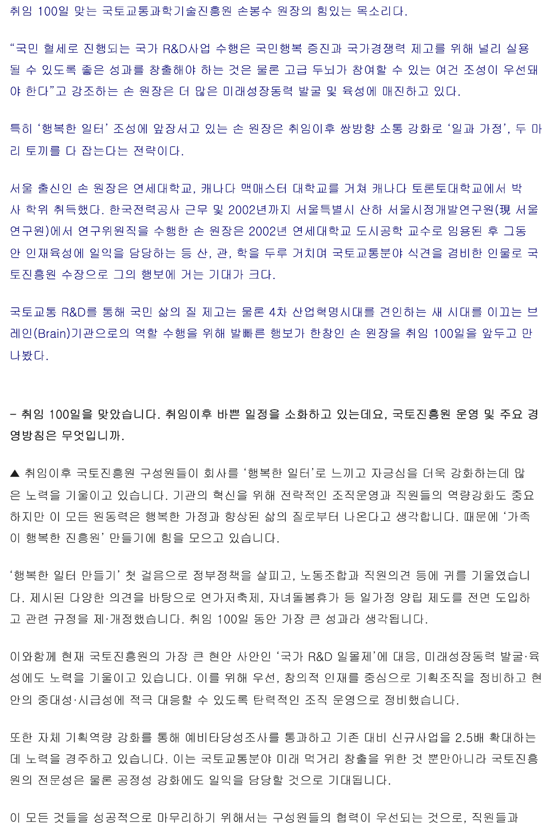 취임 100일 맞는 국토교통과학기술진흥원 손봉수 원장의 힘있는 목소리다. “국민 혈세로 진행되는 국가 R&D사업 수행은 국민행복 증진과 국가경쟁력 제고를 위해 널리 실용될 수 있도록 좋은 성과를 창출해야 하는 것은 물론 고급 두뇌가 참여할 수 있는 여건 조성이 우선돼야 한다”고 강조하는 손 원장은 더 많은 미래성장동력 발굴 및 육성에 매진하고 있다. 특히 ‘행복한 일터’ 조성에 앞장서고 있는 손 원장은 취임이후 쌍방향 소통 강화로 ‘일과 가정’, 두 마리 토끼를 다 잡는다는 전략이다. 서울 출신인 손 원장은 연세대학교, 캐나다 맥매스터 대학교를 거쳐 캐나다 토론토대학교에서 박사 학위 취득했다. 한국전력공사 근무 및 2002년까지 서울특별시 산하 서울시정개발연구원(現 서울연구원)에서 연구위원직을 수행한 손 원장은 2002년 연세대학교 도시공학 교수로 임용된 후 그동안 인재육성에 일익을 담당하는 등 산, 관, 학을 두루 거치며 국토교통분야 식견을 겸비한 인물로 국토진흥원 수장으로 그의 행보에 거는 기대가 크다. 국토교통 R&D를 통해 국민 삶의 질 제고는 물론 4차 산업혁명시대를 견인하는 새 시대를 이끄는 브레인(Brain)기관으로의 역할 수행을 위해 발빠른 행보가 한창인 손 원장을 취임 100일을 앞두고 만나봤다. - 취임 100일을 맞았습니다. 취임이후 바쁜 일정을 소화하고 있는데요, 국토진흥원 운영 및 주요 경영방침은 무엇입니까. ▲ 취임 이후 국토진흥원 구성원들이 회사를 ‘행복한 일터’로 느끼고 자긍심을 더욱 강화하는데 많은 노력을 기울이고 있습니다. 기관의 혁신을 위해 전략적인 조직운영과 직원들의 역량강화도 중요하지만 이 모든 원동력은 행복한 가정과 향상된 삶의 질로부터 나온다고 생각합니다. 때문에 ‘가족이 행복한 진흥원’ 만들기에 힘을 모으고 있습니다. ‘행복한 일터 만들기’ 첫 걸음으로 정부정책을 살피고, 노동조합과 직원의견 등에 귀를 기울였습니다. 제시된 다양한 의견을 바탕으로 연가저축제, 자녀돌봄휴가 등 일가정 양립 제도를 전면 도입하고 관련 규정을 제·개정했습니다. 취임 100일 동안 가장 큰 성과라 생각됩니다. 이와함께 현재 국토진흥원의 가장 큰 현안 사안인 ‘국가 R&D 일몰제’에 대응, 미래성장동력 발굴·육성에도 노력을 기울이고 있습니다. 이를 위해 우선, 창의적 인재를 중심으로 기획조직을 정비하고 현안의 중대성·시급성에 적극 대응할 수 있도록 탄력적인 조직 운영으로 정비했습니다. 또한 자체 기획역량 강화를 통해 예비타당성조사를 통과하고 기존 대비 신규사업을 2.5배 확대하는데 노력을 경주하고 있습니다. 이는 국토교통분야 미래 먹거리 창출을 위한 것 뿐만아니라 국토진흥원의 전문성은 물론 공정성 강화에도 일익을 담당할 것으로 기대됩니다. 이 모든 것들을 성공적으로 마무리하기 위해서는 구성원들의 협력이 우선되는 것으로, 직원들과 