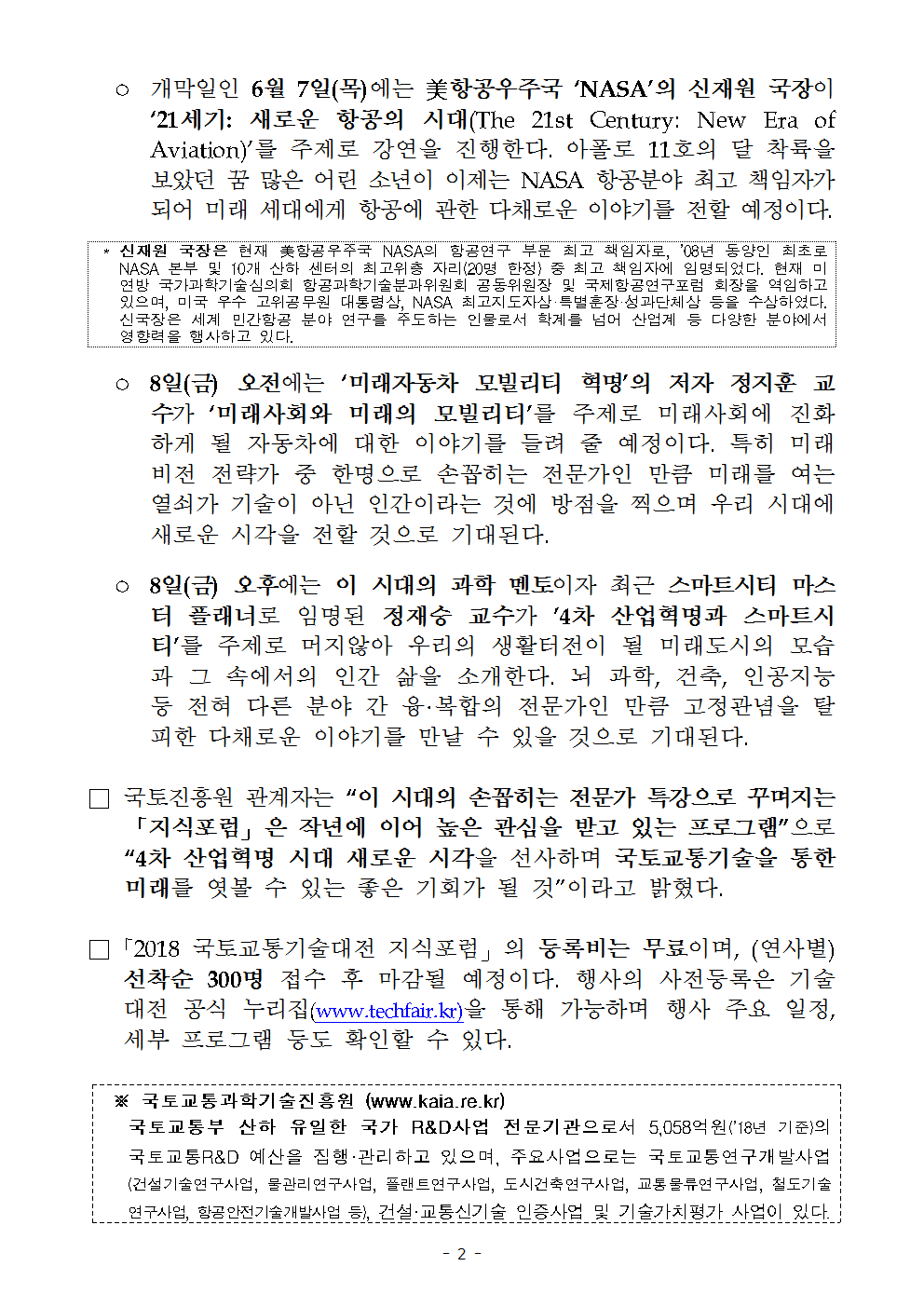 ° 개막일인 6월 7일 (목)에는 美항공우주국 ‘NASA’의 신재원 국장이 ‘21세기: 새로운 항공의 시대(The 21st Century: New Era of Aviation)’를 주제로 강연을 진행한다. 아폴로 11호의 달 착륙을 보았던 꿈 많은 어린 소년이 이제는 NASA 항공분야 최고 책임자가 되어 미래 세대에게 항공에 관한 다채로운 이야기를 전할 예정이다.

* 신재원 국장은 현재 美항공우주국 NASA의 항공연구 부문 최고 책임자로, ‘08년 동양인 최초로 NASA 본부 및 10개 산하 센터의 최고위층 자리(20명 한정) 중 최고 책임자에 임명되었다. 현재 미연방 국가과학기술심의회 항공과학기술분과위원회 공동위원장 및 국제항공연구포럼 회장을 역임하고 있으며, 미국 우수 고위공무원 대통령상, NASA 최고지도자상·특별훈장·성과단체상 등을 수상하였다. 신국장은 세계 민간항공 분야 연구를 주도하는ㅇ 인물로서 학계를 넘어 산업계 등 다양한 분야에서 영향력을 행사하고 있다.

° 8일(금) 오전에는 ‘미래자동차 모빌리티 혁명’의 저자 정지훈 교수가 ‘미래사회와 미래의 모빌리티’를 주제로 미래사회에 진화하게 될 자동차에 대한 이야기를 들려 줄 예정이다. 특히 미래 비전 전략가 중 한명으로 손꼽히는 전문가인 만큼 미래를 여는 열쇠가 기술이 아닌 인간이라는 것에 방점을 찍으며 우리 시대에 새로운 시각을 전할 것으로 기대된다.

° 8일(금) 오후에는 이 시대의 과학 멘토이자 최근 스마트시티 마스터 플래너로 임명된 정재승 교수가 ‘4차 산업혁명과 스마트시티’를 주제로 머지않아 우리의 생활터전이 될 미래도시의 모습과 그 속에서의 인간 삶을 소개한다. 뇌 과학, 건축, 인공지능 등 전혀 다른 분야 간 융·복합의 전문가인 만큼 고정관념을 탈피한 다채로운 이야기를 만날 수 있을 것으로 기대된다.

□ 국토진흥원 관계자는 “이 시대의 손꼽히는 전문가 특강으로 꾸며지는 「지식포럼」은 작년에 이어 높은 관심을 받고 있는 프로그램”으로 “4차 산업혁명 시대 새로운 시각을 선사하며 국토교통기술을 통한 미래를 엿볼 수 있는 좋은 기회가 될 것”이라고 밝혔다.

□ 「2018 국토교통기술대전 지식포럼」 의 등록비는 무료이며, (연사별) 선착순 300명 접수 후 마감될 예정이다. 행사의 사전등록은 기술대전 공식 누리집(www.techfair.kr)을 통해 가능하며 행사 주요 일정, 세부 프로그램 등도 확인할 수 있다.

※ 국토교통과학기술진흥원 (www.kaia.re.kr)
국토교통부 산하 유일한 국가 R&D사업 전문기관으로서 5,058억원(‘18년 기준)의 국토교통R&D 예산을 집행 · 관리하고 있으며, 주요사업으로는 국토교통연구개발사업(건설기술연구사업, 물관리연구사업, 플랜트연구사업, 도시건축연구사업, 교통물류연구사업, 철도기술연구사업, 항공안전기술개발사업 등), 건설·교통신기술 인증사업 및 기술가치평가 사업이 있다.