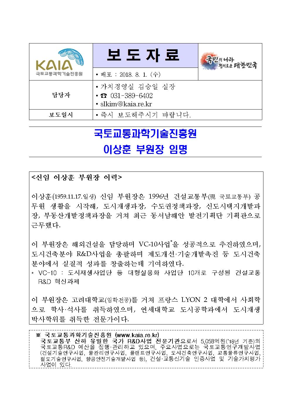 보도자료
배포 : 2018. 8. 1(수)

담당자
가치경영실 김승일 실장
031-389-6402
slkim@kaia.re.kr

보도일시
즉시 보도해주시기 바랍니다.

국토교통과학기술진흥원 이상훈 부원장 임명

<신임 이상훈 부원장 이력>

이상훈(1959.11.17.일생) 신임 부원장은 1996년 건설교통부(現 국토교통부) 공무원 생활을 시작해, 도시재생과장, 수도권정책과장, 신도시택지개발과장, 부동산개발정책과장을 거쳐 최근 동서남해안 발전기획단 기획관으로 근무했다.

이 부원장은 해외건설을 담당하며 VC-10사업*을 성공적으로 추진하였으며, 도시건축분야 R&D사업을 총괄하며 제도개선·기술개발촉진 등 도시건축분야에서 실질적 성과를 창출하는데 기여하였다.
* VC-10 : 도시재생사업단 등 대형실용화 사업단 10개로 구성된 건설교통 R&D 혁신과제

이 부원장은 고려대학교(임학전공)를 거쳐 프랑스 LYON 2 대학에서 사회학으로 학사·석사를 취득하였으며, 연세대학교 도시공학과에서 도시재생 박사학위를 취득한 전문가이다.

※ 국토교통과학기술진흥원 (www.kaia.re.kr)
국토교통부 산하 유일한 국가 R&D사업 전문기관으로서 5,058억원(‘18년 기준)의 국토교통R&D 예산을 집행 · 관리하고 있으며, 주요사업으로는 국토교통연구개발사업(건설기술연구사업, 물관리연구사업, 플랜트연구사업, 도시건축연구사업, 교통물류연구사업, 철도기술연구사업, 항공안전기술개발사업 등), 건설·교통신기술 인증사업 및 기술가치평가 사업이 있다.