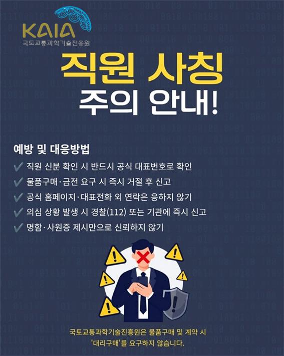 직원 사칭 주의 안내, 예방 및 대응방법 1. 직원 신분 확인 시 반드시 공식 대표번호로 확인 2. 물품구매/금전 요구 시 즉시 거절 후 신고 3. 공식 홈페이지/대표전화 외 연락은 응하지 않기 4. 의심 상황 발생 시 경찰(112) 또는 기관에 즉시 신고 5. 명함/사원증 제시만으로 신뢰하지 않기. 국토교통과학기술진흥원은 물품구매 및 계약 시 '대리구매'를 요구하지 않습니다.